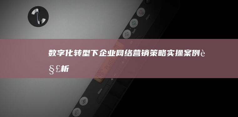 数字化转型下企业网络营销策略实操案例解析